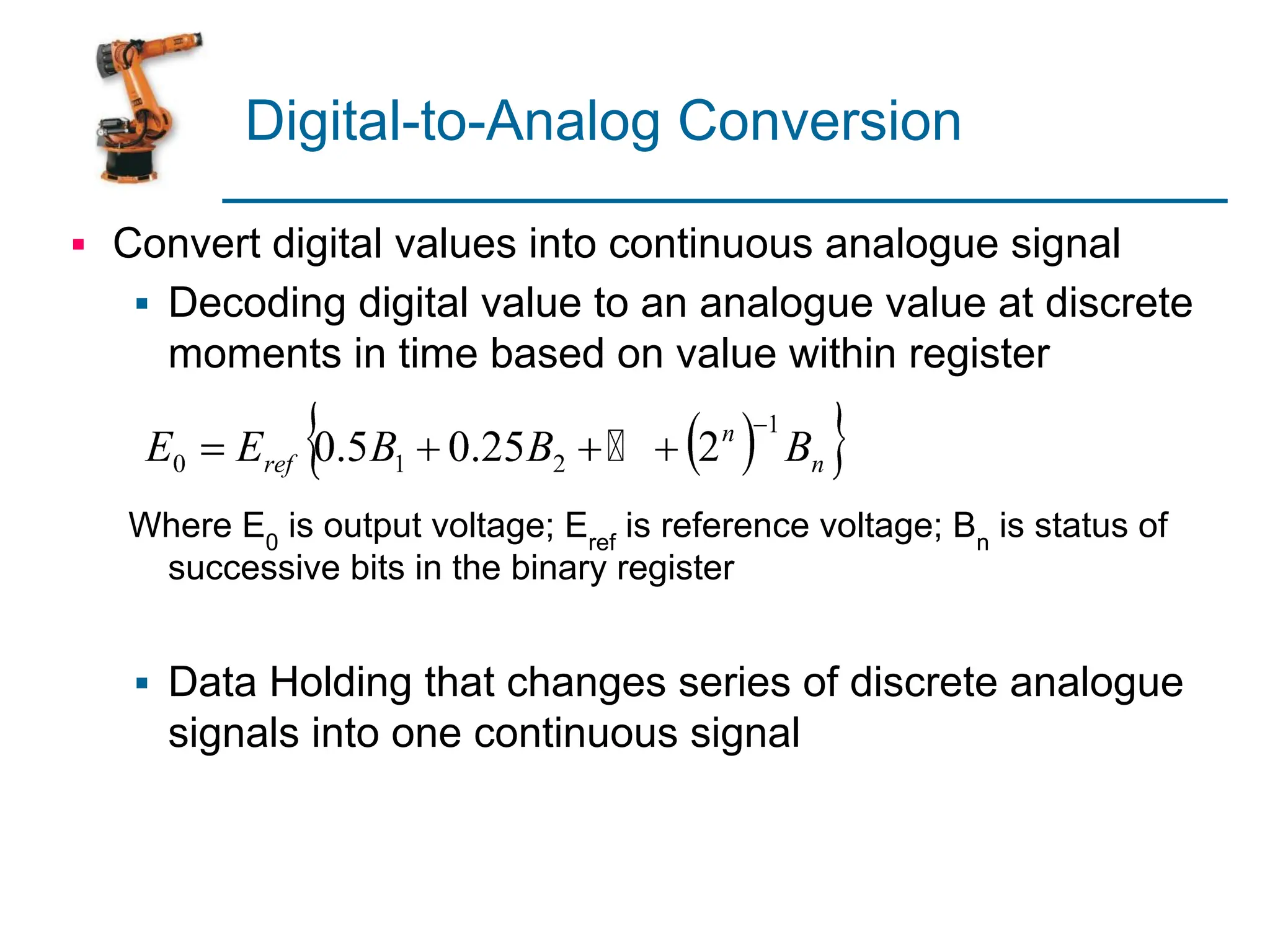Digital-to-Analog Conversion
▪ Convert digital values into continuous analogue signal
▪ Decoding digital value to an analogue value at discrete
moments in time based on value within register
Where E0
is output voltage; Eref
is reference voltage; Bn
is status of
successive bits in the binary register
▪ Data Holding that changes series of discrete analogue
signals into one continuous signal
 