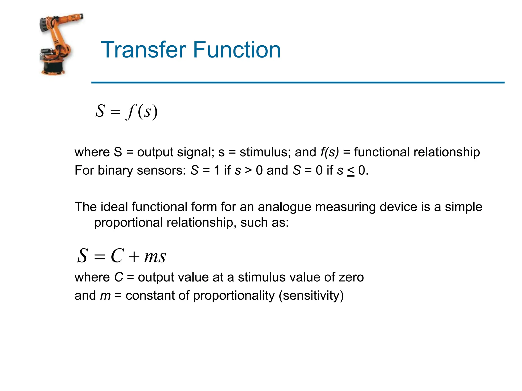 Transfer Function
where S = output signal; s = stimulus; and f(s) = functional relationship
For binary sensors: S = 1 if s > 0 and S = 0 if s < 0.
The ideal functional form for an analogue measuring device is a simple
proportional relationship, such as:
where C = output value at a stimulus value of zero
and m = constant of proportionality (sensitivity)
 