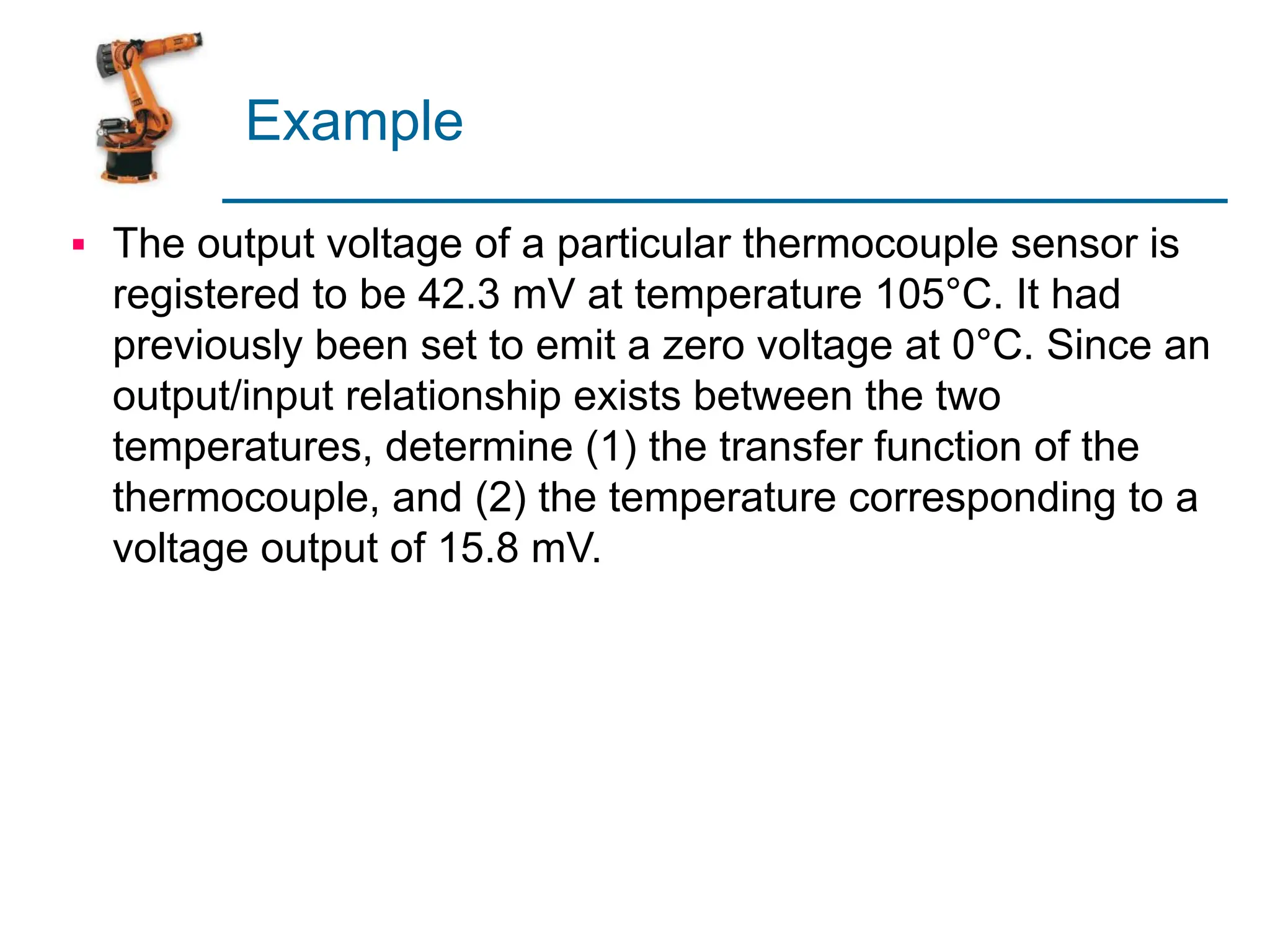 Example
▪ The output voltage of a particular thermocouple sensor is
registered to be 42.3 mV at temperature 105°C. It had
previously been set to emit a zero voltage at 0°C. Since an
output/input relationship exists between the two
temperatures, determine (1) the transfer function of the
thermocouple, and (2) the temperature corresponding to a
voltage output of 15.8 mV.
 