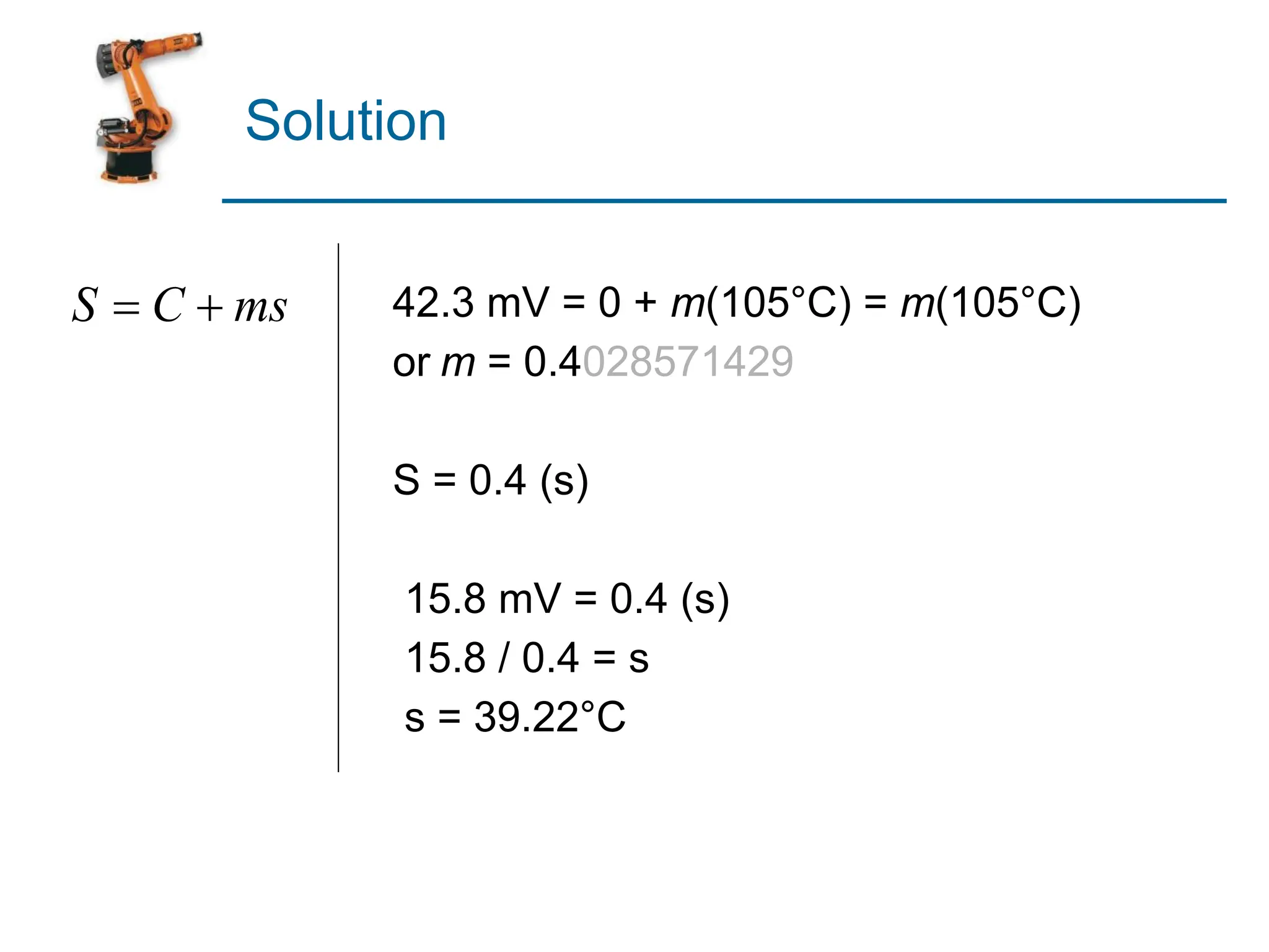 Solution
42.3 mV = 0 + m(105°C) = m(105°C)
or m = 0.4028571429
S = 0.4 (s)
15.8 mV = 0.4 (s)
15.8 / 0.4 = s
s = 39.22°C
 