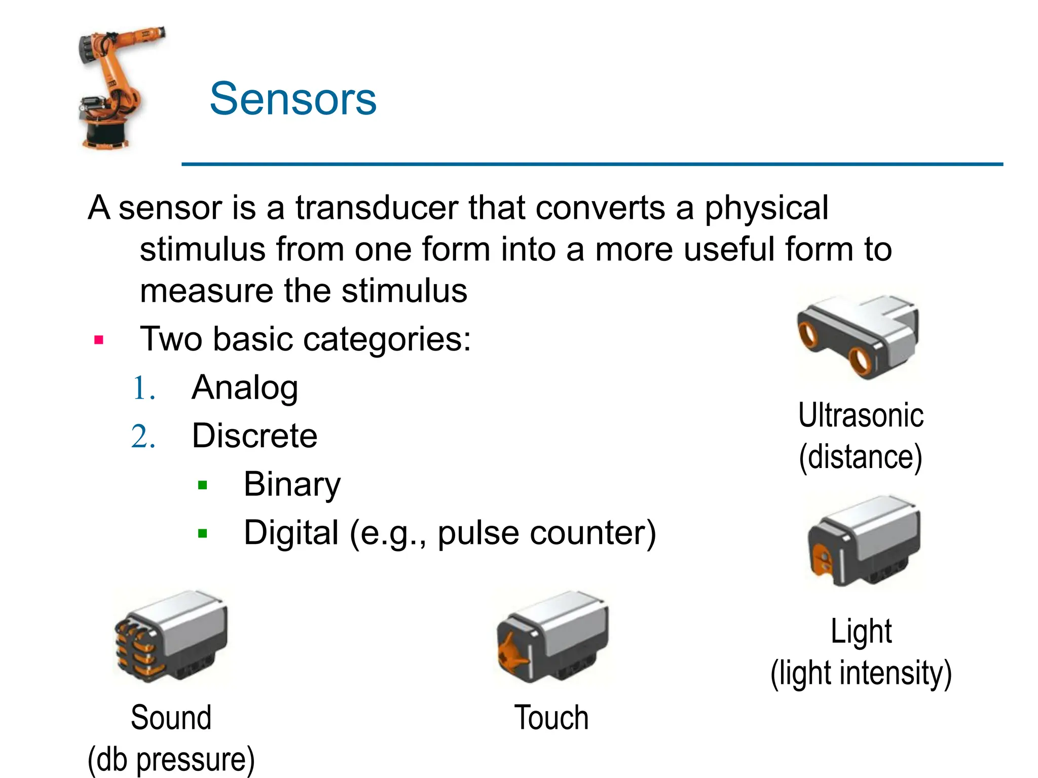 Sensors
A sensor is a transducer that converts a physical
stimulus from one form into a more useful form to
measure the stimulus
▪ Two basic categories:
1. Analog
2. Discrete
▪ Binary
▪ Digital (e.g., pulse counter)
Ultrasonic
(distance)
Light
(light intensity)
Touch
Sound
(db pressure)
 