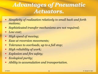 Advantages of Pneumatic
                  Actuators.
 Simplicity of realization relatively to small back and forth
  motions;
 Sophisticated transfer mechanisms are not required;
 Low cost;
 High speed of moving;
 Ease at reversion movements;
 Tolerance to overloads, up to a full stop;
 High reliability of work;
 Explosion and fire safety;
 Ecological purity;
 Ability to accumulation and transportation.

3/17/2013                       12                         Er. Sanyam S. Saini
 
