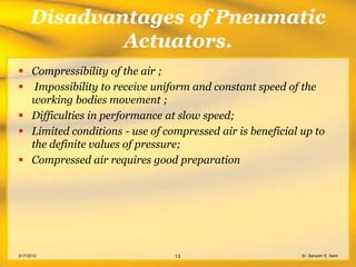 Disadvantages of Pneumatic
              Actuators.
 Compressibility of the air ;
 Impossibility to receive uniform and constant speed of the
  working bodies movement ;
 Difficulties in performance at slow speed;
 Limited conditions - use of compressed air is beneficial up to
  the definite values of pressure;
 Compressed air requires good preparation




3/17/2013                       13                         Er. Sanyam S. Saini
 