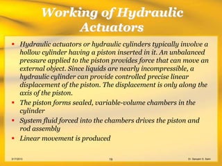 Working of Hydraulic
                 Actuators
 Hydraulic actuators or hydraulic cylinders typically involve a
  hollow cylinder having a piston inserted in it. An unbalanced
  pressure applied to the piston provides force that can move an
  external object. Since liquids are nearly incompressible, a
  hydraulic cylinder can provide controlled precise linear
  displacement of the piston. The displacement is only along the
  axis of the piston.
 The piston forms sealed, variable-volume chambers in the
  cylinder
 System fluid forced into the chambers drives the piston and
  rod assembly
 Linear movement is produced

3/17/2013                      19                        Er. Sanyam S. Saini
 