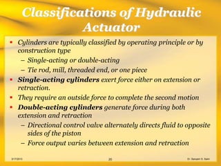 Classifications of Hydraulic
                  Actuator
 Cylinders are typically classified by operating principle or by
  construction type
   – Single-acting or double-acting
   – Tie rod, mill, threaded end, or one piece
 Single-acting cylinders exert force either on extension or
  retraction.
 They require an outside force to complete the second motion
 Double-acting cylinders generate force during both
  extension and retraction
   – Directional control valve alternately directs fluid to opposite
     sides of the piston
   – Force output varies between extension and retraction

3/17/2013                        20                         Er. Sanyam S. Saini
 