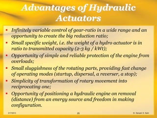 Advantages of Hydraulic
                   Actuators
 Infinitely variable control of gear-ratio in a wide range and an
  opportunity to create the big reduction ratio;
 Small specific weight, i.e. the weight of a hydro actuator is in
  ratio to transmitted capacity (2-3 kg / kWt);
 Opportunity of simple and reliable protection of the engine from
  overloads;
 Small sluggishness of the rotating parts, providing fast change
  of operating modes (startup, dispersal, a reverser, a stop);
 Simplicity of transformation of rotary movement into
  reciprocating one;
 Opportunity of positioning a hydraulic engine on removal
  (distance) from an energy source and freedom in making
  configuration.
 3/17/2013                      25                        Er. Sanyam S. Saini
 