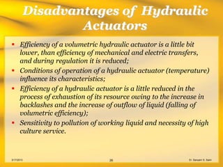 Disadvantages of Hydraulic
                    Actuators
 Efficiency of a volumetric hydraulic actuator is a little bit
  lower, than efficiency of mechanical and electric transfers,
  and during regulation it is reduced;
 Conditions of operation of a hydraulic actuator (temperature)
  influence its characteristics;
 Efficiency of a hydraulic actuator is a little reduced in the
  process of exhaustion of its resource owing to the increase in
  backlashes and the increase of outflow of liquid (falling of
  volumetric efficiency);
 Sensitivity to pollution of working liquid and necessity of high
  culture service.



3/17/2013                       26                         Er. Sanyam S. Saini
 