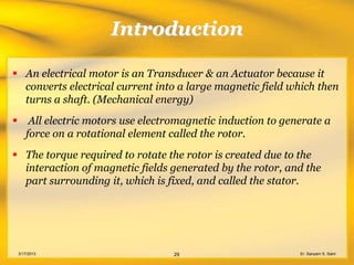 Introduction

 An electrical motor is an Transducer & an Actuator because it
  converts electrical current into a large magnetic field which then
  turns a shaft. (Mechanical energy)
       All electric motors use electromagnetic induction to generate a
       force on a rotational element called the rotor.
 The torque required to rotate the rotor is created due to the
  interaction of magnetic fields generated by the rotor, and the
  part surrounding it, which is fixed, and called the stator.




    3/17/2013                         29                        Er. Sanyam S. Saini
 