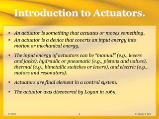 Introduction to Actuators.
 An actuator is something that actuates or moves something.
 An actuator is a device that coverts an input energy into
  motion or mechanical energy.
 The input energy of actuators can be “manual” (e.g., levers
  and jacks), hydraulic or pneumatic (e.g., pistons and valves),
  thermal (e.g., bimetallic switches or levers), and electric (e.g.,
  motors and resonators).
 Actuators are final element in a control system.
 The actuator was discovered by Logan in 1969.



3/17/2013                         3                          Er. Sanyam S. Saini
 