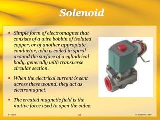 Solenoid
 Simple form of electromagnet that
  consists of a wire bobbin of isolated
  copper, or of another appropiate
  conductor, who is coiled in spiral
  around the surface of a cylindrical
  body, generally with transverse
  circular section.

 When the electrical current is sent
  across these wound, they act as
  electromagnet.

 The created magnetic field is the
  motive force used to open the valve.
3/17/2013                       31        Er. Sanyam S. Saini
 