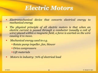 Electric Motors
  Electromechanical device that converts electrical energy to
   mechanical energy
  The physical principle of all electric motors is that when an
   electric current is passed through a conductor (usually a coil of
   wire) placed within a magnetic field, a force is exerted on the wire
   causing it to move.
           Mechanical energy used to e.g.
             Rotate pump impeller, fan, blower
             Drive compressors
             Lift materials
           Motors in industry: 70% of electrical load



3/17/2013                                  32                   Er. Sanyam S. Saini
 