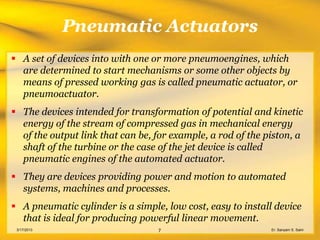 Pneumatic Actuators
 A set of devices into with one or more pneumoengines, which
  are determined to start mechanisms or some other objects by
  means of pressed working gas is called pneumatic actuator, or
  pneumoactuator.
 The devices intended for transformation of potential and kinetic
  energy of the stream of compressed gas in mechanical energy
  of the output link that can be, for example, a rod of the piston, a
  shaft of the turbine or the case of the jet device is called
  pneumatic engines of the automated actuator.
 They are devices providing power and motion to automated
  systems, machines and processes.
 A pneumatic cylinder is a simple, low cost, easy to install device
  that is ideal for producing powerful linear movement.
 3/17/2013                        7                          Er. Sanyam S. Saini
 