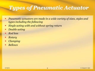 Types of Pneumatic Actuator
 Pneumatic actuators are made in a wide variety of sizes, styles and
  types including the following
 Single acting with and without spring return
 Double acting
 Rod less
 Rotary
 Clamping
 Bellows




3/17/2013                         9                           Er. Sanyam S. Saini
 