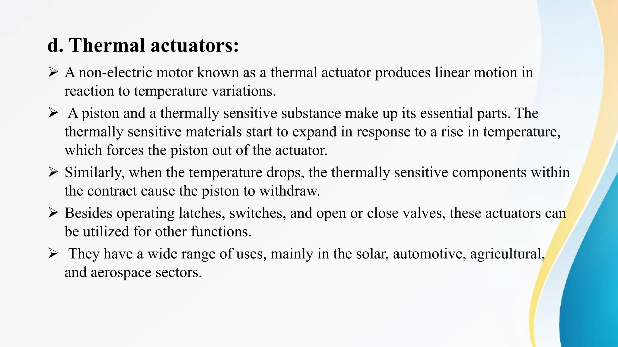 d. Thermal actuators:
Ø A non-electric motor known as a thermal actuator produces linear motion in
reaction to temperature variations.
Ø A piston and a thermally sensitive substance make up its essential parts. The
thermally sensitive materials start to expand in response to a rise in temperature,
which forces the piston out of the actuator.
Ø Similarly, when the temperature drops, the thermally sensitive components within
the contract cause the piston to withdraw.
Ø Besides operating latches, switches, and open or close valves, these actuators can
be utilized for other functions.
Ø They have a wide range of uses, mainly in the solar, automotive, agricultural,
and aerospace sectors.
 
