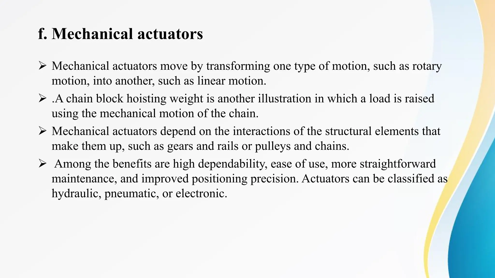 f. Mechanical actuators
Ø Mechanical actuators move by transforming one type of motion, such as rotary
motion, into another, such as linear motion.
Ø .A chain block hoisting weight is another illustration in which a load is raised
using the mechanical motion of the chain.
Ø Mechanical actuators depend on the interactions of the structural elements that
make them up, such as gears and rails or pulleys and chains.
Ø Among the benefits are high dependability, ease of use, more straightforward
maintenance, and improved positioning precision. Actuators can be classified as
hydraulic, pneumatic, or electronic.
 