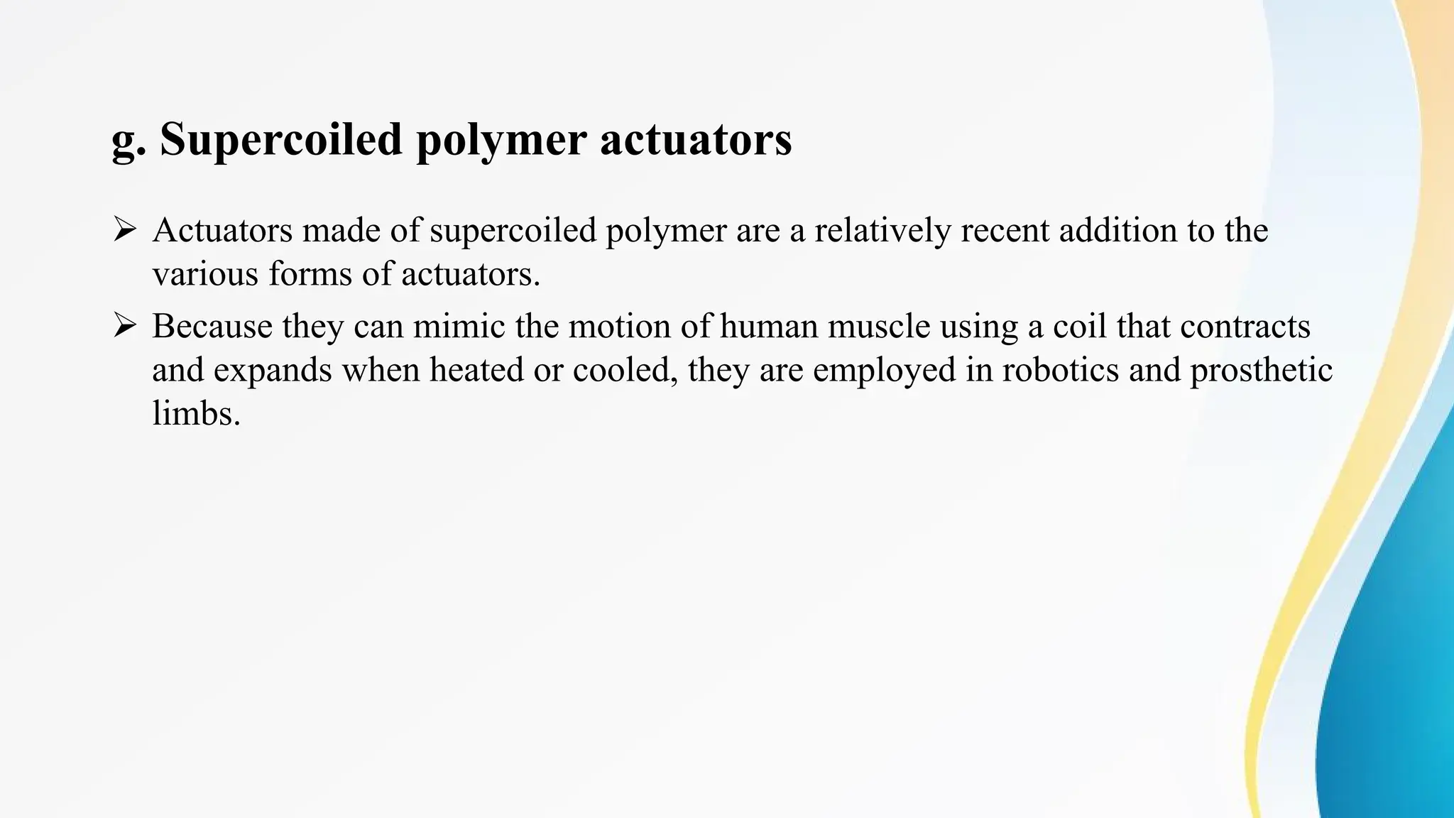 g. Supercoiled polymer actuators
Ø Actuators made of supercoiled polymer are a relatively recent addition to the
various forms of actuators.
Ø Because they can mimic the motion of human muscle using a coil that contracts
and expands when heated or cooled, they are employed in robotics and prosthetic
limbs.
 