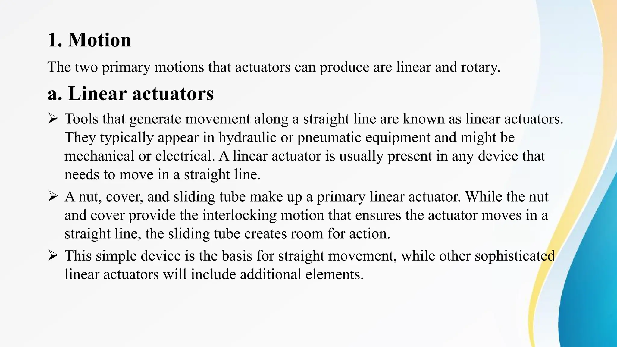 1. Motion
The two primary motions that actuators can produce are linear and rotary.
a. Linear actuators
Ø Tools that generate movement along a straight line are known as linear actuators.
They typically appear in hydraulic or pneumatic equipment and might be
mechanical or electrical. A linear actuator is usually present in any device that
needs to move in a straight line.
Ø A nut, cover, and sliding tube make up a primary linear actuator. While the nut
and cover provide the interlocking motion that ensures the actuator moves in a
straight line, the sliding tube creates room for action.
Ø This simple device is the basis for straight movement, while other sophisticated
linear actuators will include additional elements.
 