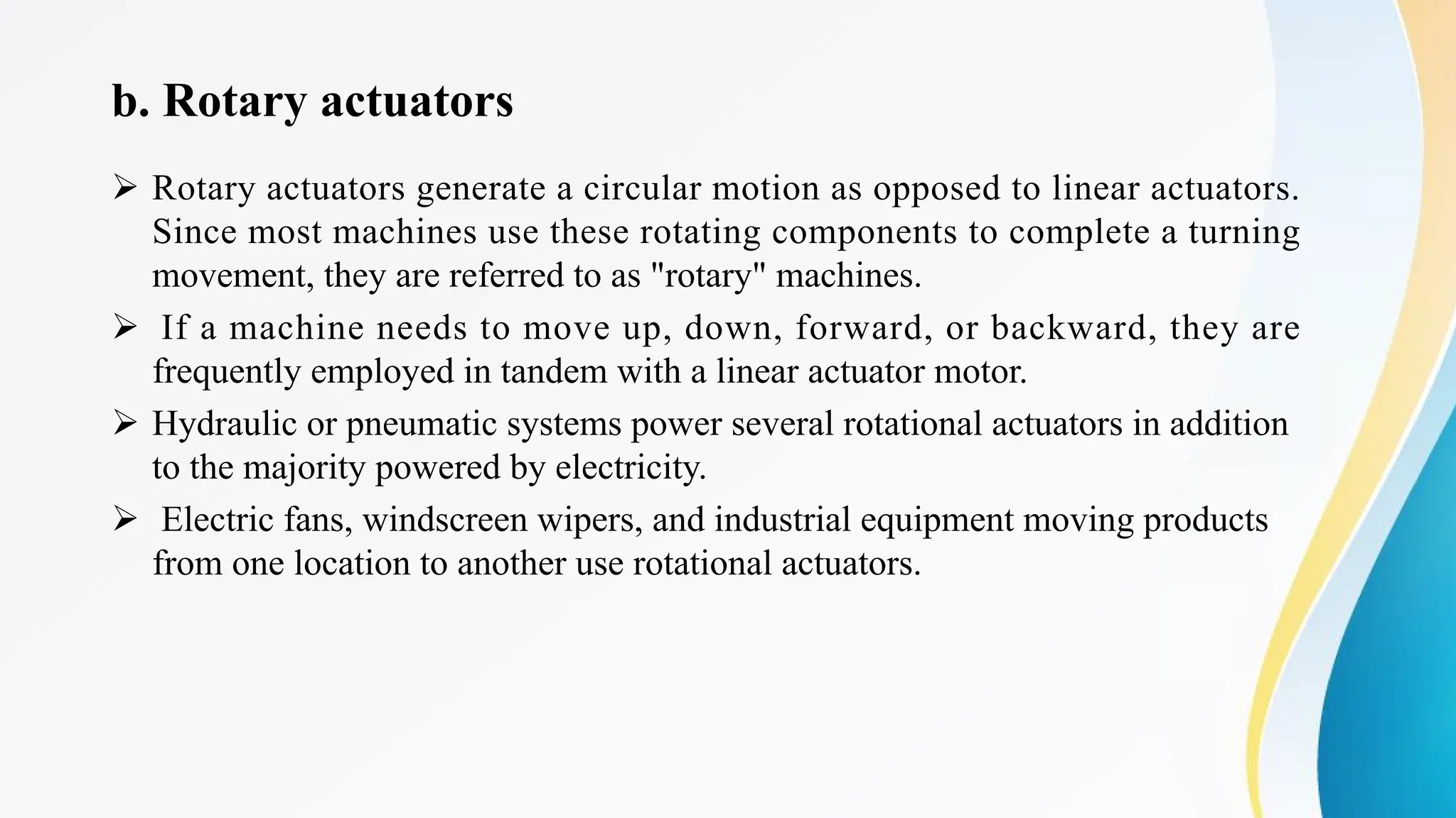 b. Rotary actuators
Ø Rotary actuators generate a circular motion as opposed to linear actuators.
Since most machines use these rotating components to complete a turning
movement, they are referred to as "rotary" machines.
Ø If a machine needs to move up, down, forward, or backward, they are
frequently employed in tandem with a linear actuator motor.
Ø Hydraulic or pneumatic systems power several rotational actuators in addition
to the majority powered by electricity.
Ø Electric fans, windscreen wipers, and industrial equipment moving products
from one location to another use rotational actuators.
 