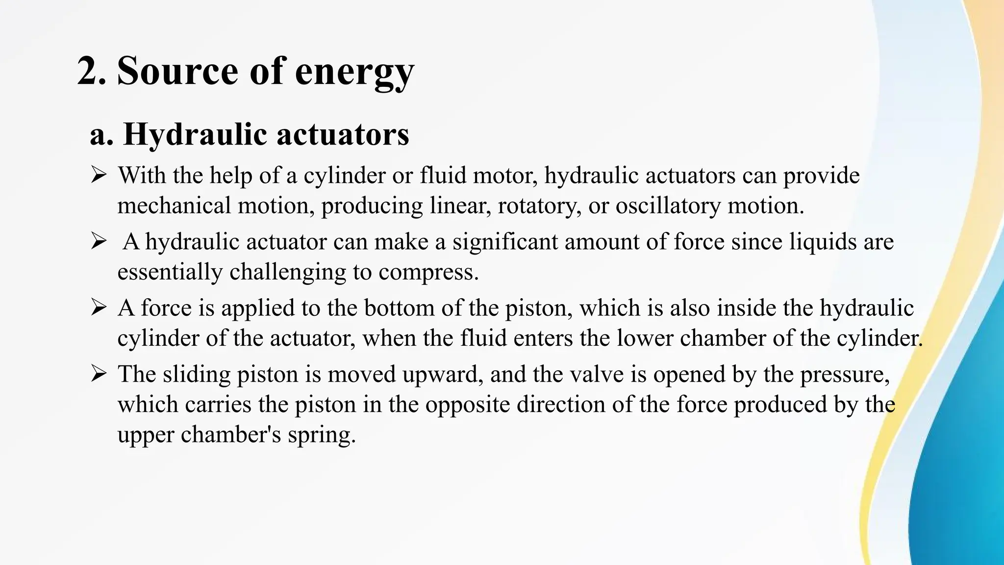 2. Source of energy
a. Hydraulic actuators
Ø With the help of a cylinder or fluid motor, hydraulic actuators can provide
mechanical motion, producing linear, rotatory, or oscillatory motion.
Ø A hydraulic actuator can make a significant amount of force since liquids are
essentially challenging to compress.
Ø A force is applied to the bottom of the piston, which is also inside the hydraulic
cylinder of the actuator, when the fluid enters the lower chamber of the cylinder.
Ø The sliding piston is moved upward, and the valve is opened by the pressure,
which carries the piston in the opposite direction of the force produced by the
upper chamber's spring.
 
