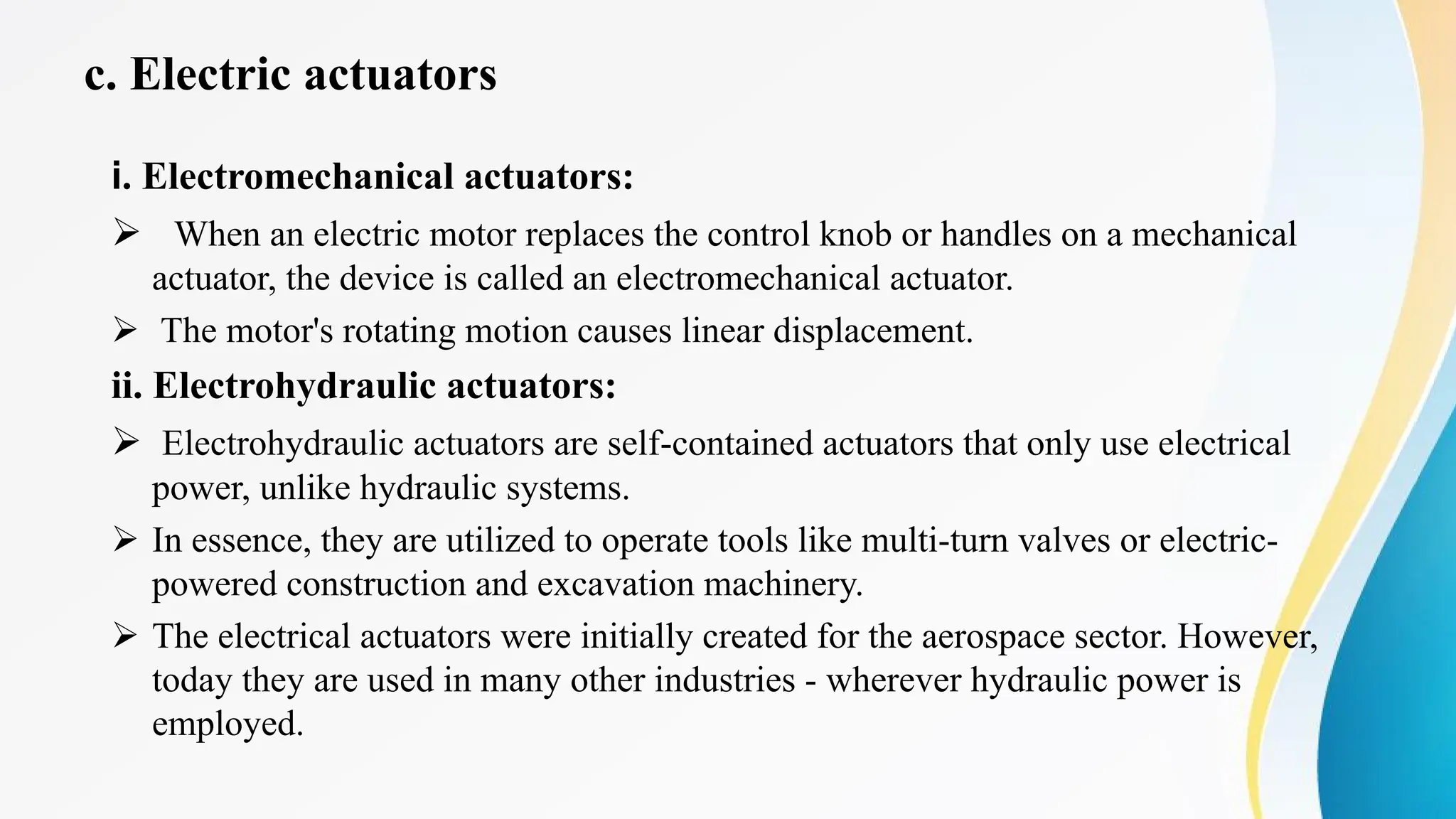 c. Electric actuators
i. Electromechanical actuators:
Ø When an electric motor replaces the control knob or handles on a mechanical
actuator, the device is called an electromechanical actuator.
Ø The motor's rotating motion causes linear displacement.
ii. Electrohydraulic actuators:
Ø Electrohydraulic actuators are self-contained actuators that only use electrical
power, unlike hydraulic systems.
Ø In essence, they are utilized to operate tools like multi-turn valves or electric-
powered construction and excavation machinery.
Ø The electrical actuators were initially created for the aerospace sector. However,
today they are used in many other industries - wherever hydraulic power is
employed.
 