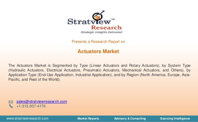 www.stratviewresearch.com Market Reports Advisory & Consulting Sourcing Intelligence
Actuators Market
The Actuators Market is Segmented by Type (Linear Actuators and Rotary Actuators), by System Type
(Hydraulic Actuators, Electrical Actuators, Pneumatic Actuators, Mechanical Actuators, and Others), by
Application Type (End-Use Application, Industrial Application), and by Region (North America, Europe, Asia-
Pacific, and Rest of the World).
sales@stratviewresearch.com
+1-313-307-4176
Presents a Research Report on
 