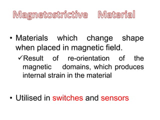 • Materials which change shape
when placed in magnetic field.
Result of re-orientation of the
magnetic domains, which produces
internal strain in the material
• Utilised in switches and sensors
 