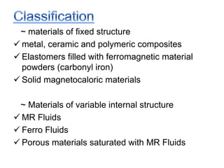 ~ materials of fixed structure
 metal, ceramic and polymeric composites
 Elastomers filled with ferromagnetic material
powders (carbonyl iron)
 Solid magnetocaloric materials
~ Materials of variable internal structure
 MR Fluids
 Ferro Fluids
 Porous materials saturated with MR Fluids
 
