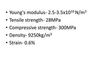 • Young's modulus- 2.5-3.5x1010 N/m3
• Tensile strength- 28MPa
• Compressive strength- 300MPa
• Density- 9250kg/m3
• Strain- 0.6%
 