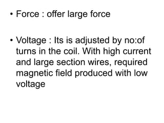• Force : offer large force
• Voltage : Its is adjusted by no:of
turns in the coil. With high current
and large section wires, required
magnetic field produced with low
voltage
 