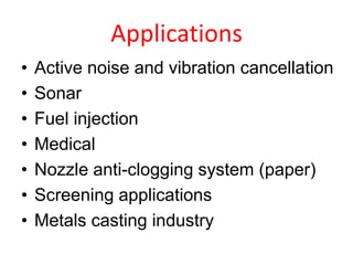 Applications
• Active noise and vibration cancellation
• Sonar
• Fuel injection
• Medical
• Nozzle anti-clogging system (paper)
• Screening applications
• Metals casting industry
 