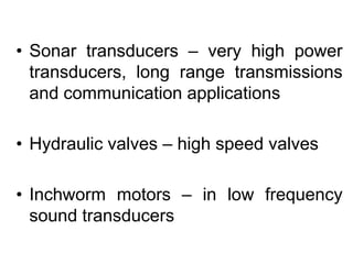 • Sonar transducers – very high power
transducers, long range transmissions
and communication applications
• Hydraulic valves – high speed valves
• Inchworm motors – in low frequency
sound transducers
 