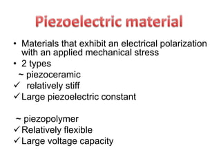 • Materials that exhibit an electrical polarization
with an applied mechanical stress
• 2 types
~ piezoceramic
 relatively stiff
Large piezoelectric constant
~ piezopolymer
Relatively flexible
Large voltage capacity
 
