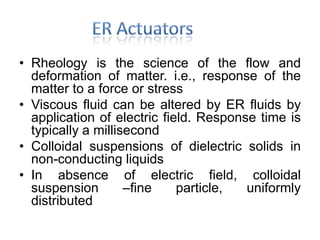• Rheology is the science of the flow and
deformation of matter. i.e., response of the
matter to a force or stress
• Viscous fluid can be altered by ER fluids by
application of electric field. Response time is
typically a millisecond
• Colloidal suspensions of dielectric solids in
non-conducting liquids
• In absence of electric field, colloidal
suspension –fine particle, uniformly
distributed
 