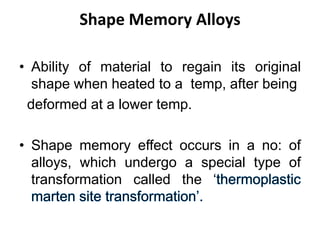 Shape Memory Alloys
• Ability of material to regain its original
shape when heated to a temp, after being
deformed at a lower temp.
• Shape memory effect occurs in a no: of
alloys, which undergo a special type of
transformation called the ‘
 