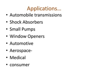 Applications…
• Automobile transmissions
• Shock Absorbers
• Small Pumps
• Window Openers
• Automotive
• Aerospace-
• Medical
• consumer
 