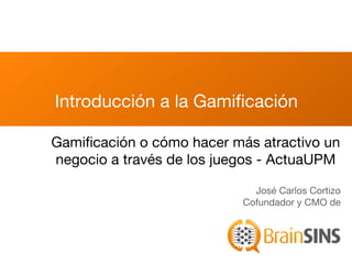 Introducción a la Gamiﬁcación

Gamiﬁcación o cómo hacer más atractivo un
negocio a través de los juegos - ActuaUPM

                             José Carlos Cortizo
                           Cofundador y CMO de
 