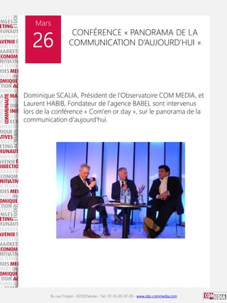 16, rue Troyon - 92310 Sèvres - Tel : 01-55-95-97-00 - www.obs-commedia.com
Mars
26
CONFÉRENCE « PANORAMA DE LA
COMMUNICATION D’AUJOURD’HUI »
Dominique SCALIA, Président de l'Observatoire COM MEDIA, et
Laurent HABIB, Fondateur de l'agence BABEL sont intervenus
lors de la conférence « Com'en or day », sur le panorama de la
communication d'aujourd'hui.
 