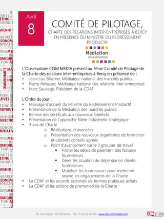 16, rue Troyon - 92310 Sèvres - Tel : 01-55-95-97-00 - www.obs-commedia.com
Avril
8 COMITÉ DE PILOTAGE,
CHARTE DES RELATIONS INTER-ENTREPRISES À BERCY
EN PRÉSENCE DU MINISTRE DU REDRESSEMENT
PRODUCTIF
L'Observatoire COM MEDIA présent au 7ème Comité de Pilotage de
la Charte des relations inter-entreprises à Bercy en présence de :
• Jean-Lou Blachier, Médiateur national des marchés publics
• Pierre Pelouzet, Médiateur national des relations inter-entreprises
• Marc Sauvage, Président de la CDAF
L'Ordre du jour :
• Message d'accueil du Ministre du Redressement Productif
• Présentation de la Médiation des marchés publics
• Remise des certificats aux nouveaux labellisés
• Présentation de l'approche filière industrielle stratégique
• 3 ans de Charte
o Réalisations et avancées
o Présentation des nouveaux organismes de formation
et cabinets conseils agréés
o Point d'avancement sur le 3 groupes de travail
 Piloter les délais de paiement des factures
fournisseurs
 Gérer les situation de dépendance clients-
fournisseurs
 Mobiliser les fournisseurs pour mettre en
œuvre les engagements de la Charte
• La CDAF et les accords sectoriels de bonnes pratiques achats
• La CDAF et les actions de promotion de la Charte
 