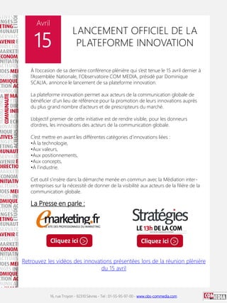 16, rue Troyon - 92310 Sèvres - Tel : 01-55-95-97-00 - www.obs-commedia.com
Avril
15
LANCEMENT OFFICIEL DE LA
PLATEFORME INNOVATION
À l’occasion de sa dernière conférence plénière qui s’est tenue le 15 avril dernier à
l’Assemblée Nationale, l’Observatoire COM MEDIA, présidé par Dominique
SCALIA, annonce le lancement de sa plateforme innovation.
La plateforme innovation permet aux acteurs de la communication globale de
bénéficier d’un lieu de référence pour la promotion de leurs innovations auprès
du plus grand nombre d’acteurs et de prescripteurs du marché.
L’objectif premier de cette initiative est de rendre visible, pour les donneurs
d’ordres, les innovations des acteurs de la communication globale.
C’est mettre en avant les différentes catégories d’innovations liées :
•À la technologie,
•Aux valeurs,
•Aux positionnements,
•Aux concepts,
•À l’industrie.
Cet outil s’insère dans la démarche menée en commun avec la Médiation inter-
entreprises sur la nécessité de donner de la visibilité aux acteurs de la filière de la
communication globale.
La Presse en parle :
Retrouvez les vidéos des innovations présentées lors de la réunion plénière
du 15 avril
Cliquez ici > Cliquez ici >
 