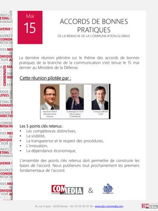16, rue Troyon - 92310 Sèvres - Tel : 01-55-95-97-00 - www.obs-commedia.com
Mai
15
ACCORDS DE BONNES
PRATIQUES
DE LA BRANCHE DE LA COMMUNICATION GLOBALE
La dernière réunion plénière sur le thème des accords de bonnes
pratiques de la branche de la communication s'est tenue le 15 mai
dernier au Ministère de la Défense.
Cette réunion pilotée par :
Les 5 points clés retenus :
• Les compétences distinctives,
• La visibilité,
• La transparence et le respect des procédures,
• L'innovation,
• La dépendance économique,
L'ensemble des points clés retenus doit permettre de construire les
bases de l'accord. Nous publierons tout prochainement les premiers
fondamentaux de l'accord.
 
