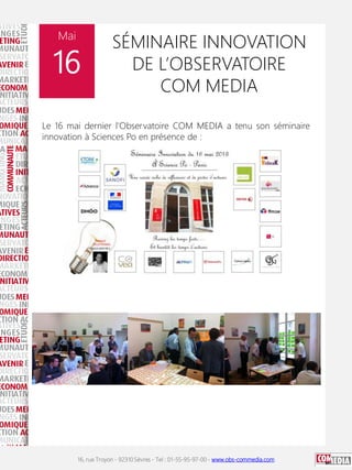 16, rue Troyon - 92310 Sèvres - Tel : 01-55-95-97-00 - www.obs-commedia.com
Mai
16
SÉMINAIRE INNOVATION
DE L’OBSERVATOIRE
COM MEDIA
Le 16 mai dernier l'Observatoire COM MEDIA a tenu son séminaire
innovation à Sciences Po en présence de :
 