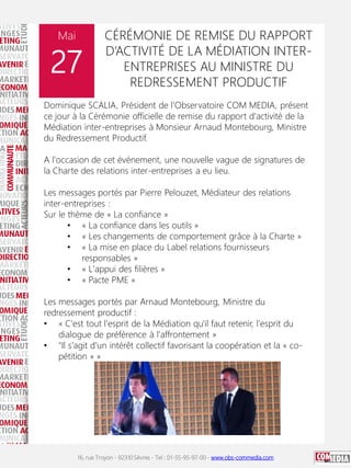 16, rue Troyon - 92310 Sèvres - Tel : 01-55-95-97-00 - www.obs-commedia.com
Mai
27
CÉRÉMONIE DE REMISE DU RAPPORT
D’ACTIVITÉ DE LA MÉDIATION INTER-
ENTREPRISES AU MINISTRE DU
REDRESSEMENT PRODUCTIF
Dominique SCALIA, Président de l'Observatoire COM MEDIA, présent
ce jour à la Cérémonie officielle de remise du rapport d'activité de la
Médiation inter-entreprises à Monsieur Arnaud Montebourg, Ministre
du Redressement Productif.
A l'occasion de cet événement, une nouvelle vague de signatures de
la Charte des relations inter-entreprises a eu lieu.
Les messages portés par Pierre Pelouzet, Médiateur des relations
inter-entreprises :
Sur le thème de « La confiance »
• « La confiance dans les outils »
• « Les changements de comportement grâce à la Charte »
• « La mise en place du Label relations fournisseurs
responsables »
• « L'appui des filières »
• « Pacte PME »
Les messages portés par Arnaud Montebourg, Ministre du
redressement productif :
• « C'est tout l'esprit de la Médiation qu'il faut retenir, l'esprit du
dialogue de préférence à l'affrontement »
• "Il s'agit d'un intérêt collectif favorisant la coopération et la « co-
pétition » »
 