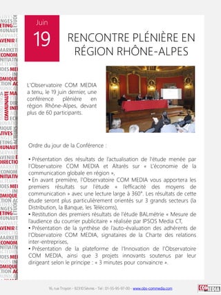 16, rue Troyon - 92310 Sèvres - Tel : 01-55-95-97-00 - www.obs-commedia.com
Juin
19
L'Observatoire COM MEDIA
a tenu, le 19 juin dernier, une
conférence plénière en
région Rhône-Alpes, devant
plus de 60 participants.
RENCONTRE PLÉNIÈRE EN
RÉGION RHÔNE-ALPES
Ordre du jour de la Conférence :
• Présentation des résultats de l’actualisation de l’étude menée par
l’Observatoire COM MEDIA et Altarès sur « L’économie de la
communication globale en région »,
• En avant première, l’Observatoire COM MEDIA vous apportera les
premiers résultats sur l’étude « l’efficacité des moyens de
communication » avec une lecture large à 360°. Les résultats de cette
étude seront plus particulièrement orientés sur 3 grands secteurs (la
Distribution, la Banque, les Télécoms),
• Restitution des premiers résultats de l’étude BALmétrie « Mesure de
l’audience du courrier publicitaire » réalisée par IPSOS Media CT,
• Présentation de la synthèse de l’auto-évaluation des adhérents de
l’Observatoire COM MEDIA, signataires de la Charte des relations
inter-entreprises,
• Présentation de la plateforme de l’Innovation de l’Observatoire
COM MEDIA, ainsi que 3 projets innovants soutenus par leur
dirigeant selon le principe : « 3 minutes pour convaincre ».
 