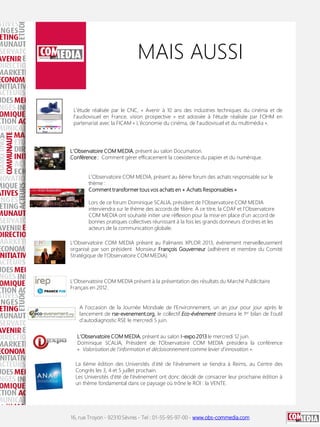 16, rue Troyon - 92310 Sèvres - Tel : 01-55-95-97-00 - www.obs-commedia.com
MAIS AUSSI
L'étude réalisée par le CNC, « Avenir à 10 ans des industries techniques du cinéma et de
l'audiovisuel en France, vision prospective » est adossée à l'étude réalisée par l'OHM en
partenariat avec la FICAM « L'économie du cinéma, de l'audiovisuel et du multimédia ».
L'Observatoire COM MEDIA, présent au salon Documation.
Conférence : Comment gérer efficacement la coexistence du papier et du numérique.
L’Observatoire COM MEDIA présent au Palmares XPLOR 2013, événement merveilleusement
organisé par son président Monsieur François Gouverneur (adhérent et membre du Comité
Stratégique de l’Observatoire COM MEDIA).
L'Observatoire COM MEDIA présent à la présentation des résultats du Marché Publicitaire
Français en 2012.
A l’occasion de la Journée Mondiale de l'Environnement, un an jour pour jour après le
lancement de rse-evenement.org, le collectif Eco-événement dressera le 1er bilan de l'outil
d'autodiagnostic RSE le mercredi 5 juin.
L'Observatoire COM MEDIA, présent au salon I-expo 2013 le mercredi 12 juin.
Dominique SCALIA, Président de l'Observatoire COM MEDIA présidera la conférence
« Valorisation de l'information et décloisonnement comme levier d'innovation ».
La 6ème édition des Universités d’été de l’événement se tiendra à Reims, au Centre des
Congrès les 3, 4 et 5 juillet prochain.
Les Universités d'été de l'événement ont donc décidé de consacrer leur prochaine édition à
un thème fondamental dans ce paysage où trône le ROI : la VENTE.
L'Observatoire COM MEDIA, présent au 6ème forum des achats responsable sur le
thème :
Comment transformer tous vos achats en « Achats Responsables »
Lors de ce forum Dominique SCALIA, président de l'Observatoire COM MEDIA
interviendra sur le thème des accords de filière. A ce titre, la CDAF et l'Observatoire
COM MEDIA ont souhaité initier une réflexion pour la mise en place d'un accord de
bonnes pratiques collectives réunissant à la fois les grands donneurs d'ordres et les
acteurs de la communication globale.
 