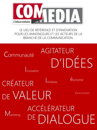 LE LIEU DE RÉFÉRENCE ET D’INNOVATION
POUR LES ANNONCEURS ET LES ACTEURS DE LA
BRANCHE DE LA COMMUNICATION.
CRÉATEUR
DE VALEUR
AGITATEUR
D’IDÉES
ACCÉLÉRATEUR
DE
DIALOGUE
communication
Innovation
Initiatives
communauté
économie
Marketing
 