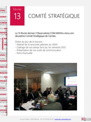 Le 13 février dernier, l'Observatoire
COM MEDIA a tenu son deuxième Comité Stratégique de
l'année.
Ordre du jour de la réunion :
- Debrief de la rencontre plénière du 29/01
- Cadrage de nos temps forts du 1er semestre 2013
- Présentation de nos outils de communication
- Point d'actualité
16, rue Troyon - 92310 Sèvres - Tel : 01-55-95-97-00 - www.obs-commedia.com
Février
13 COMITÉ STRATÉGIQUE
Le 13 février dernier, l'Observatoire COM MEDIA a tenu son
deuxième Comité Stratégique de l'année.
Ordre du jour de la réunion :
- Debrief de la rencontre plénière du 29/01
- Cadrage de nos temps forts du 1er semestre 2013
- Présentation de nos outils de communication
- Point d'actualité
 