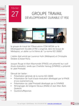 16, rue Troyon - 92310 Sèvres - Tel : 01-55-95-97-00 - www.obs-commedia.com
Février
27 GROUPE TRAVAIL
DÉVELOPPEMENT DURABLE ET RSE
le groupe de travail de l'Observatoire COM MEDIA sur le
Développement Durable et RSE a organisé, dans les locaux de
Médiapost, un atelier sur le thème de "La norme ISO 26000".
L'atelier était animé par Laurence Hulin (Médiapost) et Christophe
Delabre (Créaset Paris).
Jacques Rouge et Alain Masmondet (FFM2E) ont présenté leur outil
d'auto-évaluation, tandis que Charlotte Haroug (SYNPASE) a présenté
le Label Prestadd.
Déroulé de l'atelier :
• Présentation générale de la norme ISO 26000
• Présentation de l'outil d'auto-évaluation développé par la FFM2E
et eco-evenement.org
• Présentation du Label Prestadd développé par le SYNPASE
• Témoignages de Grégoire Decaux (ANAé) et Jean-Marc Barki
(Sealock)
• Questions/Réponses
 