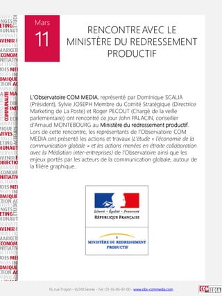 16, rue Troyon - 92310 Sèvres - Tel : 01-55-95-97-00 - www.obs-commedia.com
Mars
11
RENCONTREAVEC LE
MINISTÈRE DU REDRESSEMENT
PRODUCTIF
L'Observatoire COM MEDIA, représenté par Dominique SCALIA
(Président), Sylvie JOSEPH Membre du Comité Stratégique (Directrice
Marketing de La Poste) et Roger PECOUT (Chargé de la veille
parlementaire) ont rencontré ce jour John PALACIN, conseiller
d'Arnaud MONTEBOURG au Ministère du redressement productif.
Lors de cette rencontre, les représentants de l'Observatoire COM
MEDIA ont présenté les actions et travaux (L'étude « l'économie de la
communication globale » et les actions menées en étroite collaboration
avec la Médiation inter-entreprises) de l'Observatoire ainsi que les
enjeux portés par les acteurs de la communication globale, autour de
la filière graphique.
 