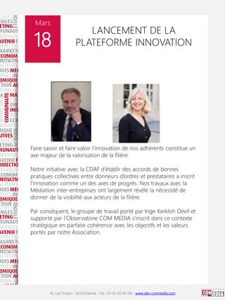 16, rue Troyon - 92310 Sèvres - Tel : 01-55-95-97-00 - www.obs-commedia.com
Mars
18
LANCEMENT DE LA
PLATEFORME INNOVATION
Faire savoir et faire valoir l’innovation de nos adhérents constitue un
axe majeur de la valorisation de la filière.
Notre initiative avec la CDAF d’établir des accords de bonnes
pratiques collectives entre donneurs d’ordres et prestataires a inscrit
l’innovation comme un des axes de progrès. Nos travaux avec la
Médiation inter-entreprises ont largement révélé la nécessité de
donner de la visibilité aux acteurs de la filière.
Par conséquent, le groupe de travail porté par Inge Kerkloh Devif et
supporté par l’Observatoire COM MEDIA s’inscrit dans ce contexte
stratégique en parfaite cohérence avec les objectifs et les valeurs
portés par notre Association.
 