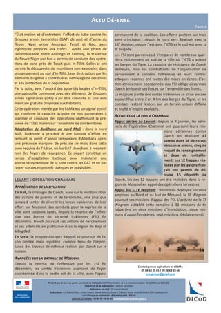 Levant : opération Chammal
Appréciation de la situation
En Irak, la stratégie de Daech, axée sur la multiplication
des actions de guérilla et de terrorisme, vise plus que
jamais à tenter de divertir les forces irakiennes de leur
effort sur Mossoul. Les combats pour la reprise de la
ville sont toujours âpres, depuis la relance de l’offen-
sive des Forces de sécurité irakiennes (FSI) fin
décembre. Daech poursuit ses actions de harcèlement
et ses attentats en particulier dans la région de Baiji et
à Bagdad.
En Syrie, la progression vers Raqqah se poursuit de fa-
çon limitée mais régulière, compte tenu de l’impor-
tance des travaux de défense réalisés par Daech sur le
terrain.
Avancées sur la bataille de Mossoul
Depuis la reprise de l’offensive par les FSI fin
décembre, les unités irakiennes avancent de façon
coordonnée dans la partie est de la ville, avec l’appui
permanent de la coalition. Les efforts portent sur trois
axes principaux : depuis le nord vers Bawizah avec la
16e
division, depuis l’est avec l’ICTS et le sud-est avec la
9e
brigade.
Les FSI sont parvenues à s’emparer de nombreux quar-
tiers, notamment au sud de la ville où l’ICTS a atteint
les berges du Tigre. La capacité de résistance de Daech
demeure, mais les combattants de l’organisation ne
parviennent à contenir l’offensive et leurs contre-
attaques récentes ont toutes été mises en échec. L’ac-
tion étroitement coordonnée des FSI oblige désormais
Daech à répartir ses forces sur l’ensemble des fronts.
La majeure partie des unités irakiennes se situe encore
aujourd’hui entre 2 et 4 km des berges du Tigre, et les
combats restent féroces sur un terrain urbain difficile
et truffé d’engins explosifs.
Activités de la force Chammal
Appui aérien au Levant: depuis le 4 janvier, les aéro-
nefs de l’opération Chammal ont poursuivi leurs mis-
sions aériennes contre
Daech en réalisant 43
sorties dont 36 de recon-
naissance armée, cinq de
recueil de renseignement
et deux de ravitaille-
ment. Les 12 frappes réa-
lisées par les avions fran-
çais ont permis de dé-
truire 15 objectifs de
Daech. Six des 12 frappes ont été réalisées dans la ré-
gion de Mossoul en appui des opérations terrestres
Appui feu – TF Wagram : désormais déployée sur deux
emprises au Nord et au Sud de Mossoul, la TF Wagram
poursuit ses missions d’appui des FSI. L’activité de la TF
Wagram s’établit cette semaine à 11 missions de tir
(réparties en deux missions d’interdiction, deux mis-
sions d’appui fumigènes, sept missions d’éclairement).
Produit par le bureau porte-parole de la Délégation à l’information et à la communication de la Défense (DICoD)
Directrice de la publication : Valérie Lecasble
Rédacteur en chef : CF Lionel Delort
Rédacteurs: CC Alexis Edme, Chloé Ruard, Marie-Astrid Lefeuvre, Pauline Royer-Briand, EMA/COM (opérations)
crédit Image en opérations @EtatMajorFR ; DICoD
CONTACTS PRESSE : 09 88 67 33 33 ou presse@dicod.defense.gouv.fr
Actu Défense
Page 4
l’État malien et d’entretenir l’effort de lutte contre les
Groupes armés terroristes (GAT) de part et d’autre du
fleuve Niger entre Ansongo, Tessit et Gao, axes
logistiques propices aux trafics. Après une phase de
reconnaissance entre Ansongo et Lelehoy, la traversée
du fleuve Niger par bac a permis de conduire des opéra-
tions de zone près de Tessit puis In-Tillit. Celles-ci ont
permis la découverte de munitions non explosées dans
un campement au sud d’In-Tillit. Leur destruction par les
éléments du génie a contribué au nettoyage de ces zones
et à la protection de la population.
Par la suite, avec l’accord des autorités locales d’In-Tillit,
une patrouille commune avec des éléments de Groupes
armés signataires (GAS) a pu être conduite et une aide
médicale gratuite proposée aux habitants.
Cette opération menée par les FAMa est un signal positif
qui confirme la capacité acquise de nos partenaires à
planifier et conduire des opérations réaffirmant la pré-
sence de l’État malien sur l’ensemble de son territoire.
Adaptation de Barkhane au nord Mali : dans le nord
Mali, Barkhane a procédé à une bascule d’effort en
fermant le point d’appui temporaire d’Abeibara après
une présence marquée de près de six mois dans cette
zone reculée de l’Adrar, où les GAT cherchent à reconsti-
tuer des foyers de résurgence. Ce départ constitue un
temps d’adaptation tactique pour maintenir une
approche dynamique de la lutte contre les GAT et ne pas
rester sur des dispositifs statiques et prévisibles.
Contact presse opérations et CEMA :
09 88 68 28 65 / 09 88 68 28 66
emapresse@gmail.com
 